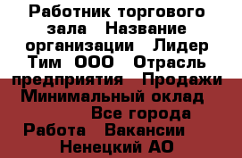 Работник торгового зала › Название организации ­ Лидер Тим, ООО › Отрасль предприятия ­ Продажи › Минимальный оклад ­ 20 000 - Все города Работа » Вакансии   . Ненецкий АО